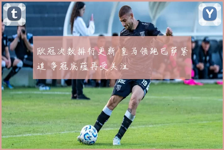 欧冠次数排行更新 皇马领跑巴萨紧追 争冠底蕴再受关注