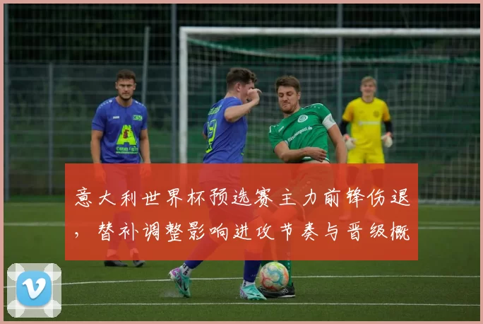 意大利世界杯预选赛主力前锋伤退，替补调整影响进攻节奏与晋级概率
