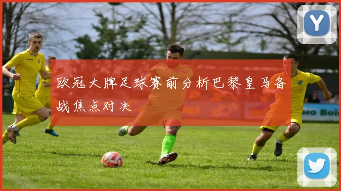 欧冠大牌足球赛前分析巴黎皇马备战焦点对决