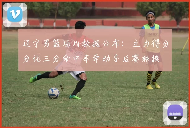 辽宁男篮场均数据公布：主力得分分化三分命中率牵动季后赛轮换