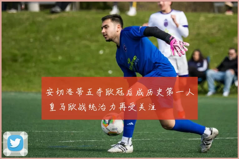 安切洛蒂五夺欧冠后成历史第一人 皇马欧战统治力再受关注