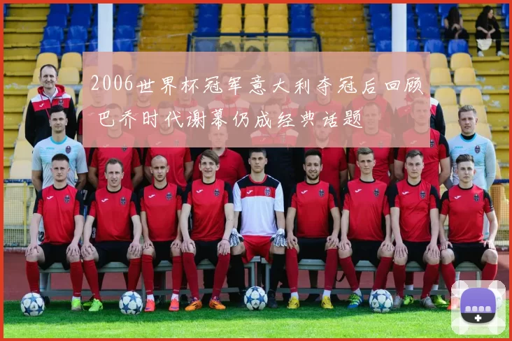 2006世界杯冠军意大利夺冠后回顾 巴乔时代谢幕仍成经典话题