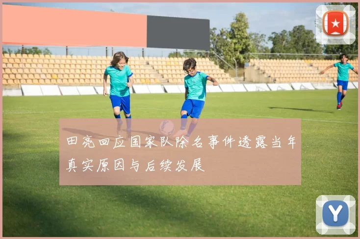 田亮回应国家队除名事件透露当年真实原因与后续发展