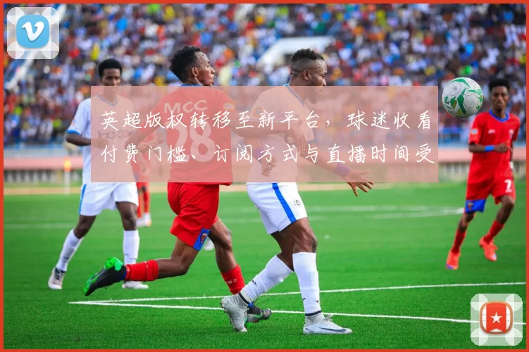 英超版权转移至新平台，球迷收看付费门槛、订阅方式与直播时间受影响