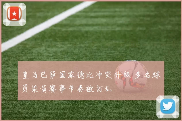 皇马巴萨国家德比冲突升级 多名球员染黄赛事节奏被打乱