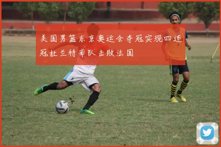 美国男篮东京奥运会夺冠实现四连冠杜兰特率队击败法国