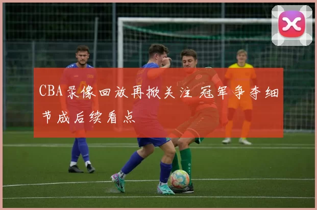 CBA录像回放再掀关注 冠军争夺细节成后续看点