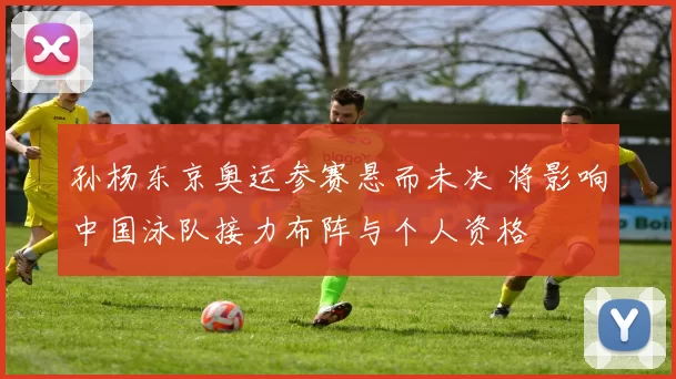 孙杨东京奥运参赛悬而未决 将影响中国泳队接力布阵与个人资格