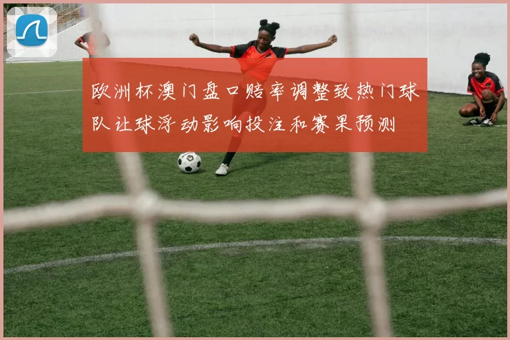 欧洲杯澳门盘口赔率调整致热门球队让球浮动影响投注和赛果预测