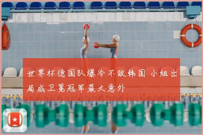 世界杯德国队爆冷不敌韩国 小组出局成卫冕冠军最大意外