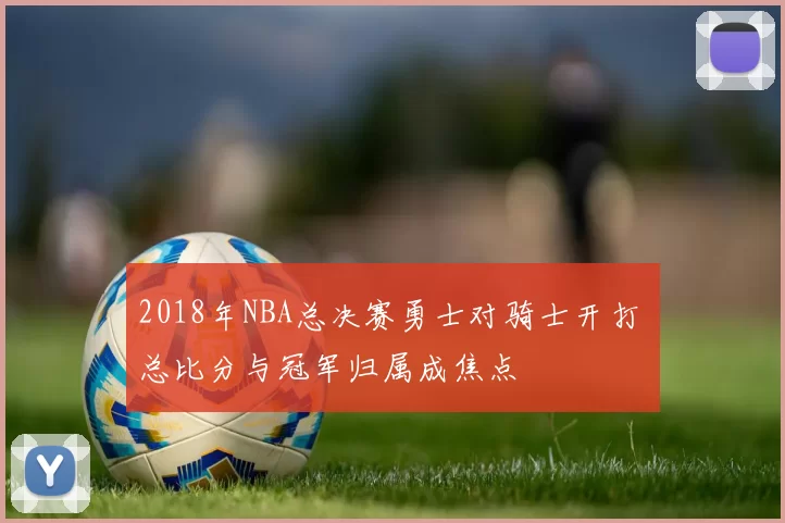 2018年NBA总决赛勇士对骑士开打 总比分与冠军归属成焦点