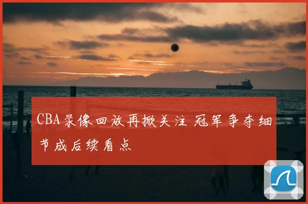 CBA录像回放再掀关注 冠军争夺细节成后续看点