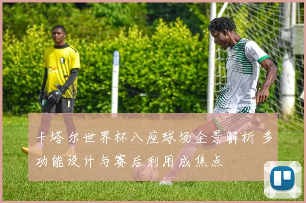 卡塔尔世界杯八座球场全景解析 多功能设计与赛后利用成焦点