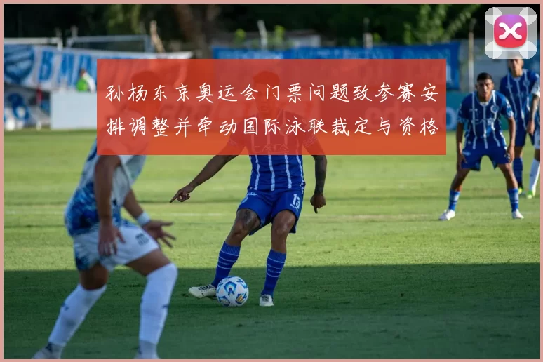 孙杨东京奥运会门票问题致参赛安排调整并牵动国际泳联裁定与资格影响