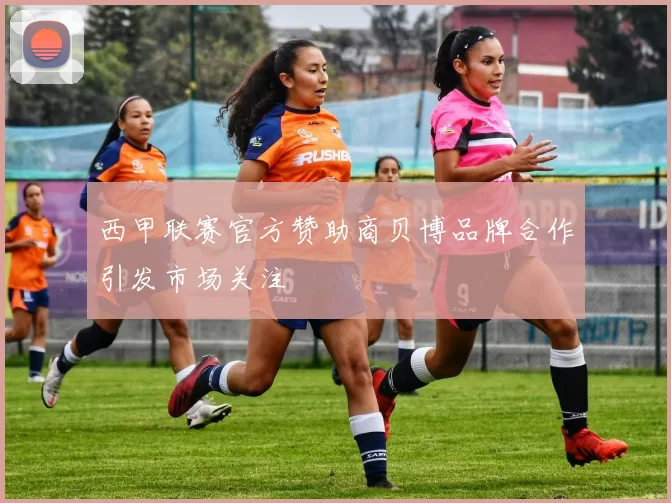 西甲联赛官方赞助商贝博品牌合作引发市场关注