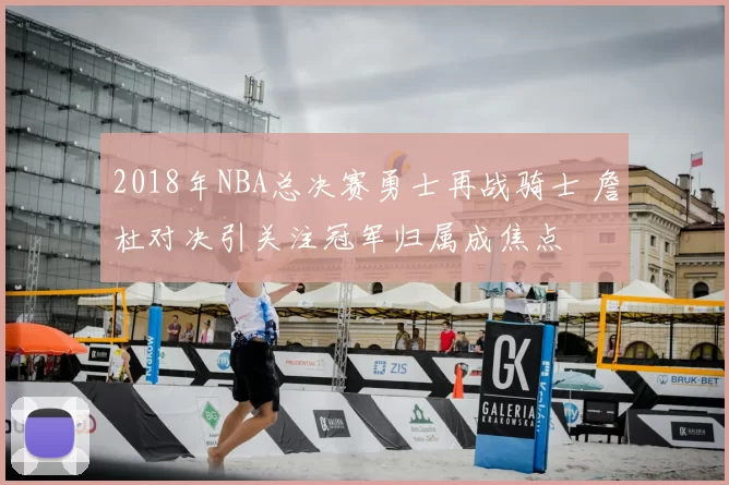 2018年NBA总决赛勇士再战骑士 詹杜对决引关注冠军归属成焦点