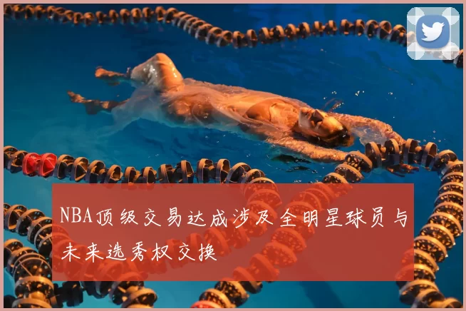 NBA顶级交易达成涉及全明星球员与未来选秀权交换