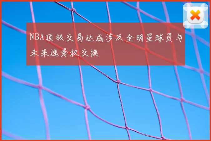 NBA顶级交易达成涉及全明星球员与未来选秀权交换