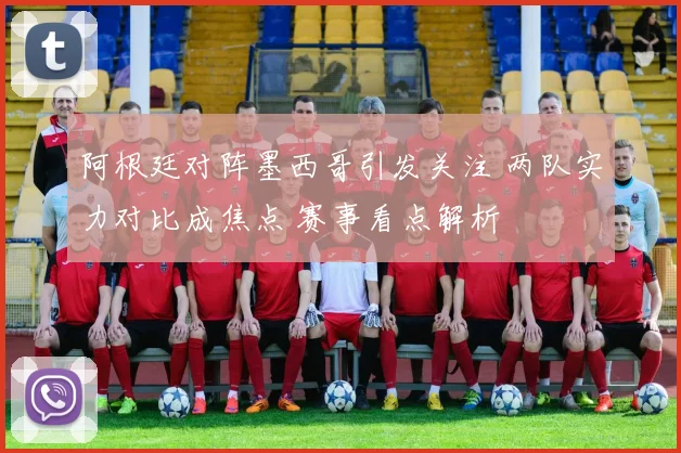 阿根廷对阵墨西哥引发关注 两队实力对比成焦点 赛事看点解析
