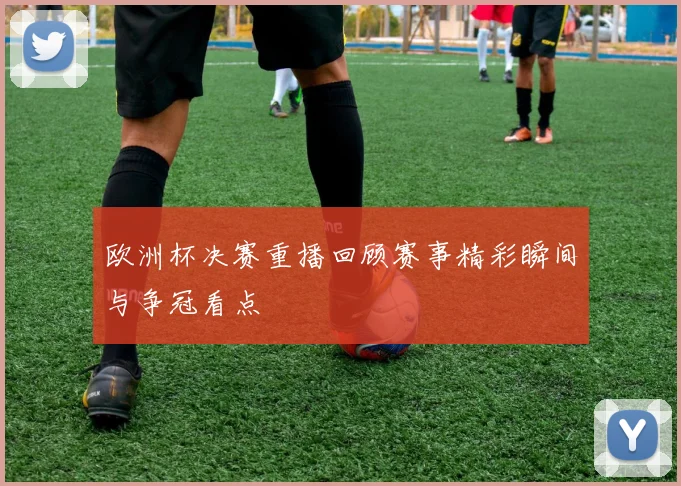 欧洲杯决赛重播回顾赛事精彩瞬间与争冠看点