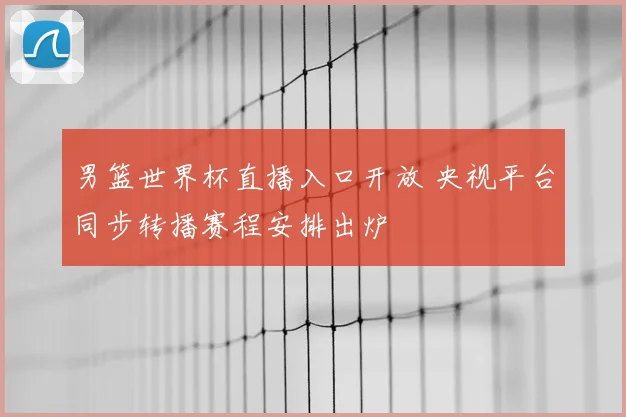 男篮世界杯直播入口开放 央视平台同步转播赛程安排出炉