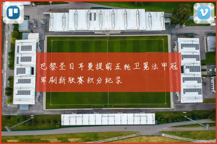 巴黎圣日耳曼提前五轮卫冕法甲冠军刷新联赛积分纪录