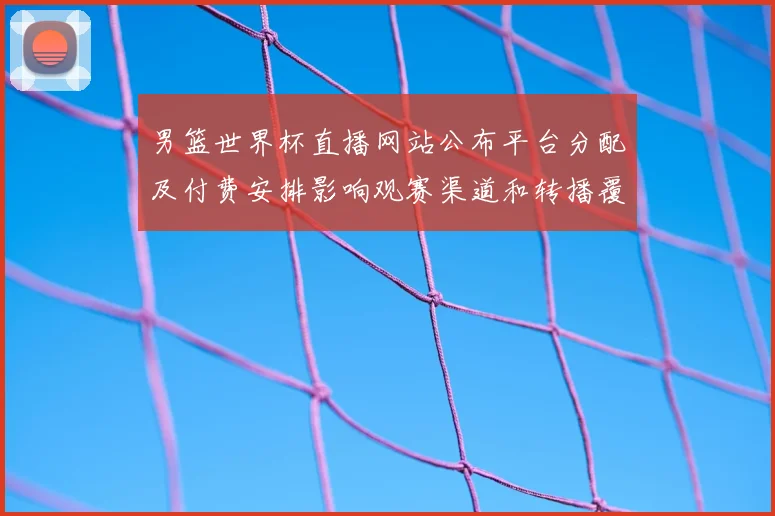 男篮世界杯直播网站公布平台分配及付费安排影响观赛渠道和转播覆盖