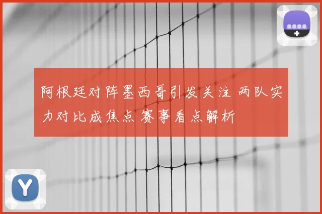 阿根廷对阵墨西哥引发关注 两队实力对比成焦点 赛事看点解析