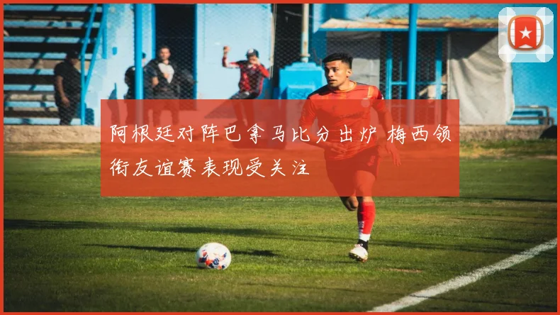 阿根廷对阵巴拿马比分出炉 梅西领衔友谊赛表现受关注
