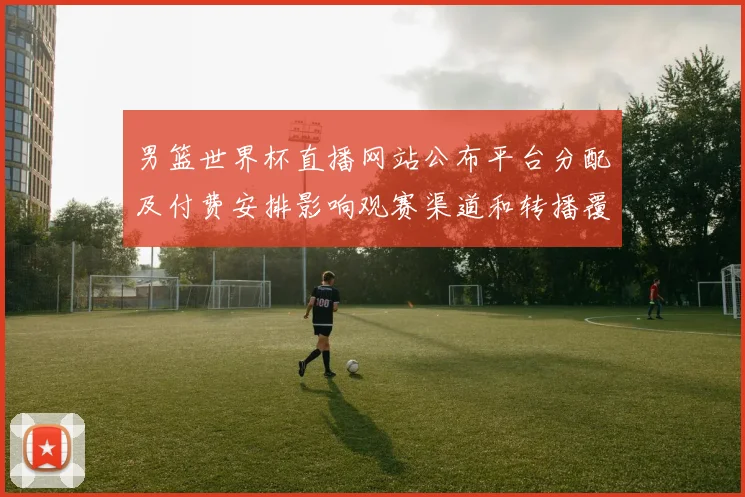 男篮世界杯直播网站公布平台分配及付费安排影响观赛渠道和转播覆盖