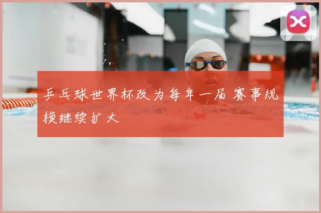 乒乓球世界杯改为每年一届 赛事规模继续扩大