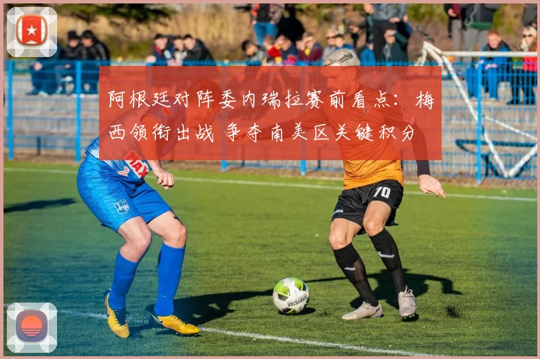 阿根廷对阵委内瑞拉赛前看点：梅西领衔出战 争夺南美区关键积分