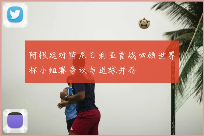 阿根廷对阵尼日利亚首战回顾世界杯小组赛争议与进球并存