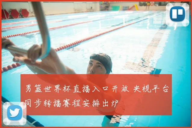 男篮世界杯直播入口开放 央视平台同步转播赛程安排出炉